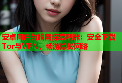 安卓用户的暗网探索利器：安全下载Tor与VPN，畅游隐秘网络