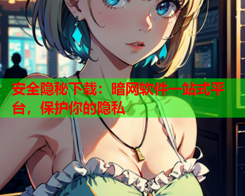 安全隐秘下载：暗网软件一站式平台，保护你的隐私